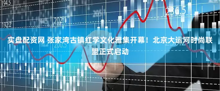 实盘配资网 张家湾古镇红学文化雅集开幕！北京大运河时尚联盟正式启动