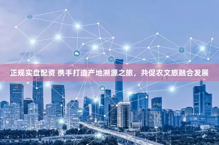 正规实盘配资 携手打造产地溯源之旅，共促农文旅融合发展