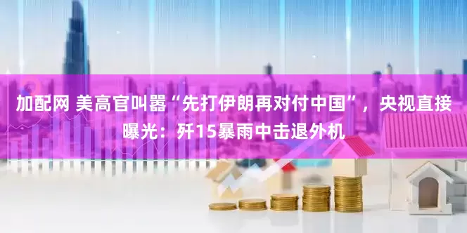 加配网 美高官叫嚣“先打伊朗再对付中国”，央视直接曝光：歼15暴雨中击退外机