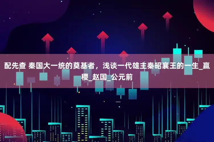 配先查 秦国大一统的奠基者，浅谈一代雄主秦昭襄王的一生_嬴稷_赵国_公元前