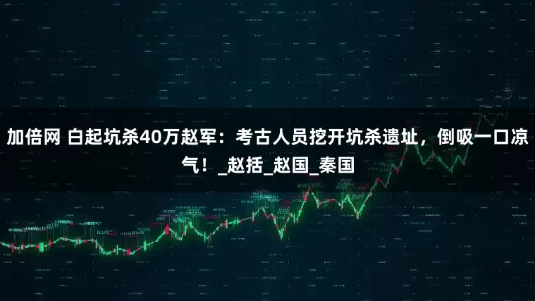 加倍网 白起坑杀40万赵军：考古人员挖开坑杀遗址，倒吸一口凉气！_赵括_赵国_秦国