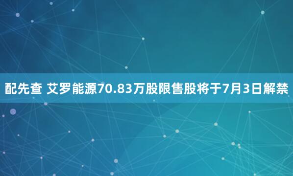 配先查 艾罗能源70.83万股限售股将于7月3日解禁