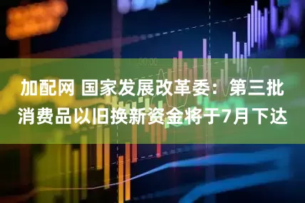 加配网 国家发展改革委：第三批消费品以旧换新资金将于7月下达