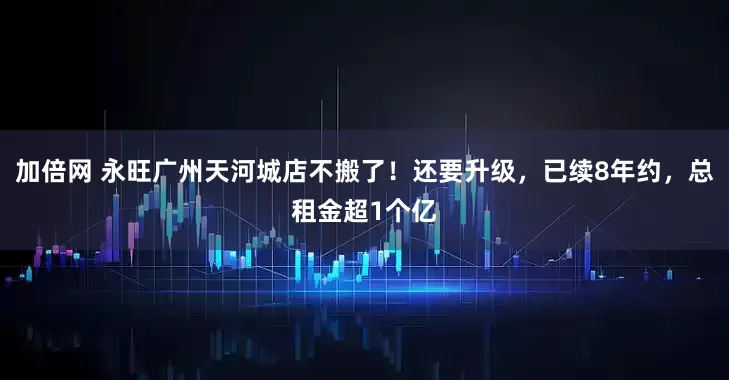 加倍网 永旺广州天河城店不搬了！还要升级，已续8年约，总租金超1个亿
