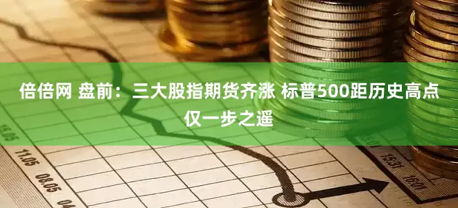 倍倍网 盘前:三大股指期货齐涨 标普500距历史高点仅一步之遥