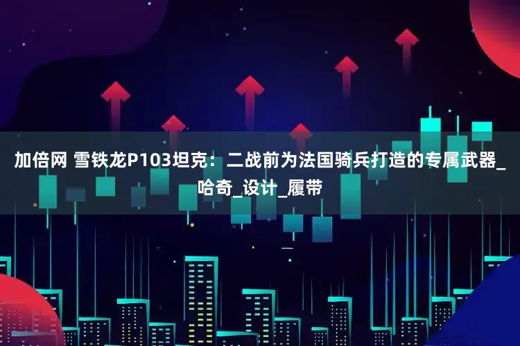 加倍网 雪铁龙P103坦克:二战前为法国骑兵打造的专属武器_哈奇_设计_履带