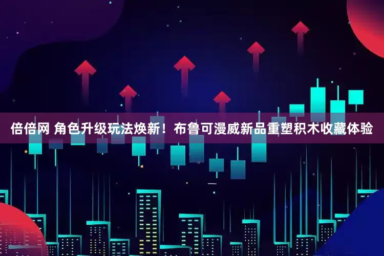 倍倍网 角色升级玩法焕新！布鲁可漫威新品重塑积木收藏体验