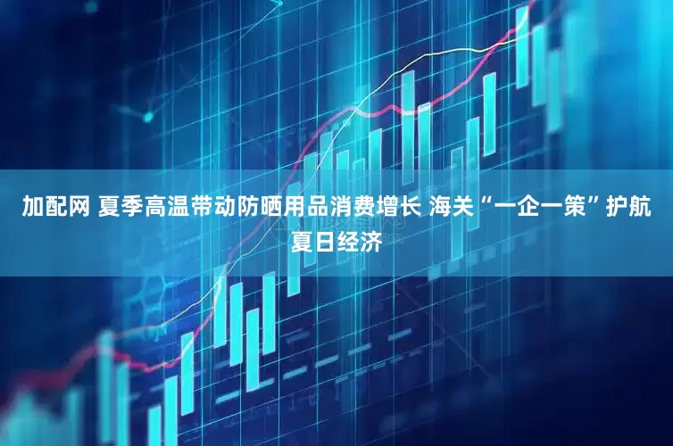 加配网 夏季高温带动防晒用品消费增长 海关“一企一策”护航夏日经济