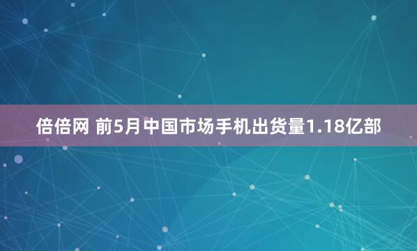 倍倍网 前5月中国市场手机出货量1.18亿部