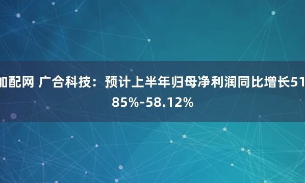 加配网 广合科技：预计上半年归母净利润同比增长51.85%-58.12%