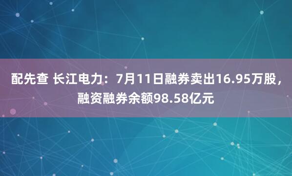 配先查 长江电力：7月11日融券卖出16.95万股，融资融券余额98.58亿元