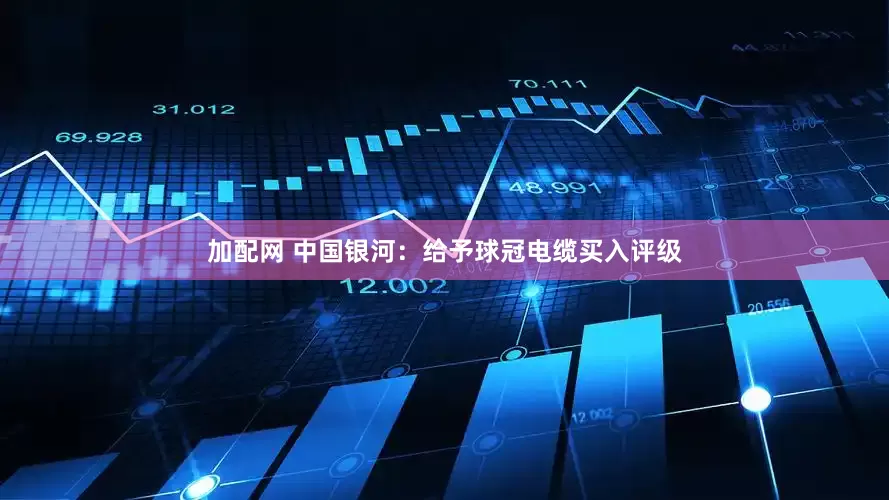 加配网 中国银河：给予球冠电缆买入评级