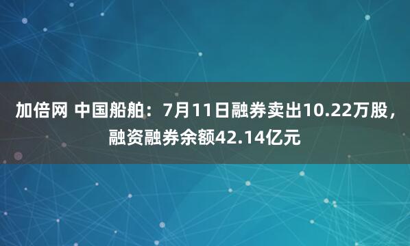 加倍网 中国船舶:7月11日融券卖出10.22万股,融资融券余额42.14亿元