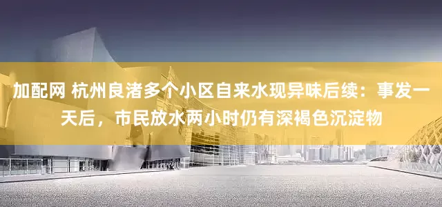 加配网 杭州良渚多个小区自来水现异味后续：事发一天后，市民放水两小时仍有深褐色沉淀物