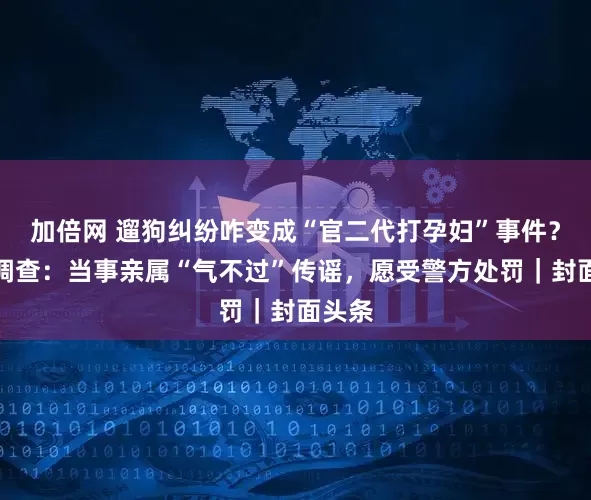 加倍网 遛狗纠纷咋变成“官二代打孕妇”事件？封面调查：当事亲属“气不过”传谣，愿受警方处罚｜封面头条