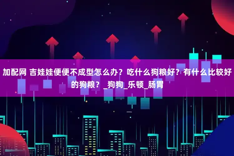 加配网 吉娃娃便便不成型怎么办？吃什么狗粮好？有什么比较好的狗粮？_狗狗_乐顿_肠胃