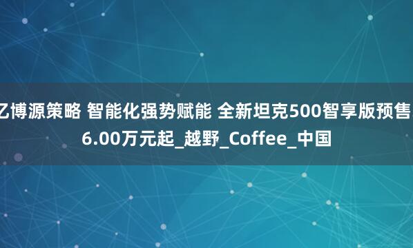 亿博源策略 智能化强势赋能 全新坦克500智享版预售36.00万元起_越野_Coffee_中国