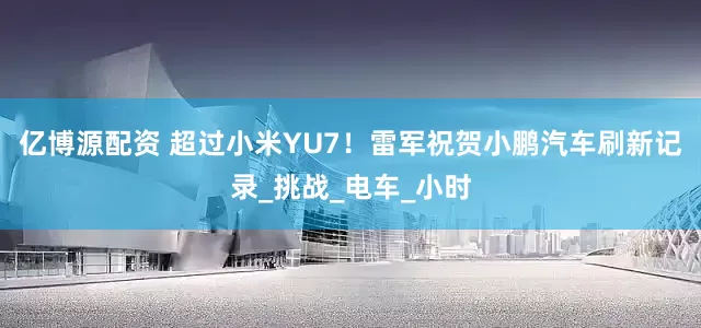 亿博源配资 超过小米YU7！雷军祝贺小鹏汽车刷新记录_挑战_电车_小时