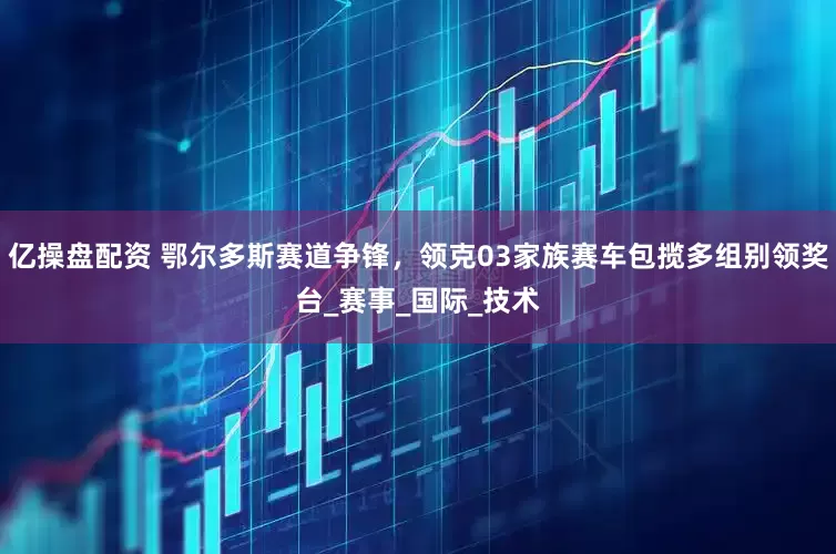 亿操盘配资 鄂尔多斯赛道争锋，领克03家族赛车包揽多组别领奖台_赛事_国际_技术