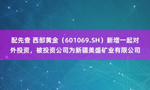 配先查 西部黄金（601069.SH）新增一起对外投资，被投资公司为新疆美盛矿业有限公司