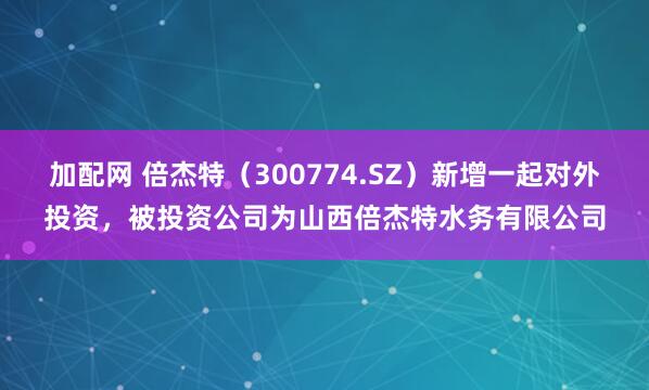 加配网 倍杰特（300774.SZ）新增一起对外投资，被投资公司为山西倍杰特水务有限公司