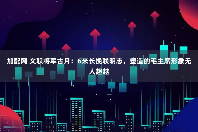 加配网 文职将军古月:6米长挽联明志,塑造的毛主席形象无人超越