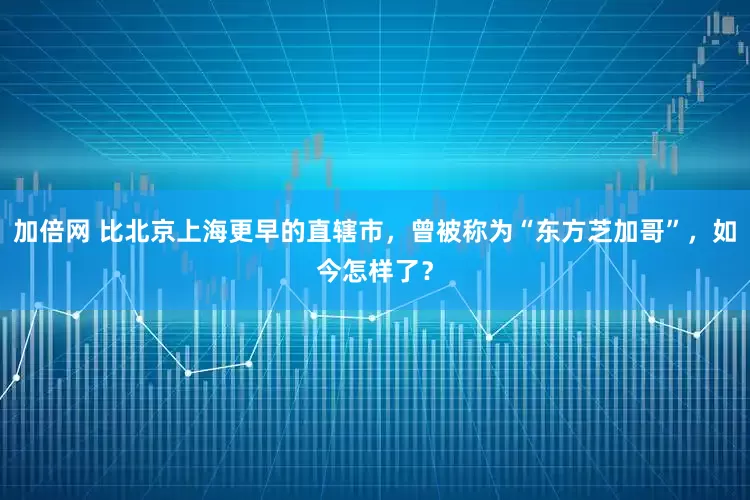 加倍网 比北京上海更早的直辖市,曾被称为“东方芝加哥”,如今怎样了?